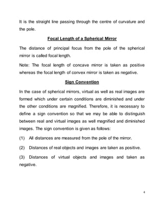 4
It is the straight line passing through the centre of curvature and
the pole.
Focal Length of a Spherical Mirror
The distance of principal focus from the pole of the spherical
mirror is called focal length.
Note: The focal length of concave mirror is taken as positive
whereas the focal length of convex mirror is taken as negative.
Sign Convention
In the case of spherical mirrors, virtual as well as real images are
formed which under certain conditions are diminished and under
the other conditions are magnified. Therefore, it is necessary to
define a sign convention so that we may be able to distinguish
between real and virtual images as well magnified and diminished
images. The sign convention is given as follows:
(1) All distances are measured from the pole of the mirror.
(2) Distances of real objects and images are taken as positive.
(3) Distances of virtual objects and images and taken as
negative.
 