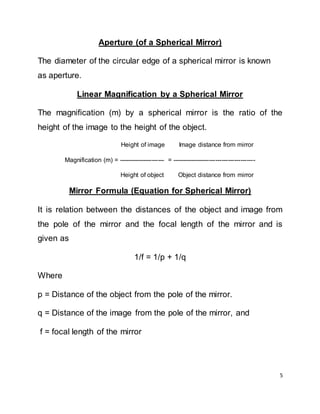 5
Aperture (of a Spherical Mirror)
The diameter of the circular edge of a spherical mirror is known
as aperture.
Linear Magnification by a Spherical Mirror
The magnification (m) by a spherical mirror is the ratio of the
height of the image to the height of the object.
Height of image Image distance from mirror
Magnification (m) = ---------------------- = ----------------------------------------
Height of object Object distance from mirror
Mirror Formula (Equation for Spherical Mirror)
It is relation between the distances of the object and image from
the pole of the mirror and the focal length of the mirror and is
given as
1/f = 1/p + 1/q
Where
p = Distance of the object from the pole of the mirror.
q = Distance of the image from the pole of the mirror, and
f = focal length of the mirror
 