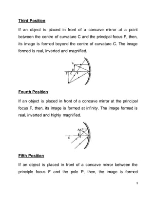 9
Third Position
If an object is placed in front of a concave mirror at a point
between the centre of curvature C and the principal focus F, then,
its image is formed beyond the centre of curvature C. The image
formed is real, inverted and magnified.
Fourth Position
If an object is placed in front of a concave mirror at the principal
focus F, then, its image is formed at infinity. The image formed is
real, inverted and highly magnified.
Fifth Position
If an object is placed in front of a concave mirror between the
principle focus F and the pole P, then, the image is formed
 