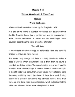 1
Module # 42
Waves, Wavelength & Wave Front
Waves
Wave Mechanics
Wave mechanics was introduced by De Broglie in 1924.
It is one of the forms of quantum mechanics that developed from
the De Broglie's theory that a particle can also be regarded as a
wave. Wave mechanics is based on the Schrodinger wave
equation describing the wave properties of matter.
Wave Motion
A mechanism by which energy is transferred from one place to
another is known as wave motion.
The waves carry energy, but, there is not any transfer of matter in
case of waves. When a drummer beats a drum, then, its sound is
heard at far distant points. The sound carries energy as it has the
ability to move the diaphragm of the ear. When a stone is dropped
in the still water in a pond, then, water waves move steadily along
the water until they reach the shore. If there is a small floating
object like a piece of cork in the way of these waves, then, it will
move up and down near its own location, which indicates that the
molecules of water do not move along with the wave.
 