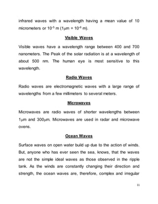 11
infrared waves with a wavelength having a mean value of 10
micrometers or 10-5
m (1m = 10-6
m).
Visible Waves
Visible waves have a wavelength range between 400 and 700
nanometers. The Peak of the solar radiation is at a wavelength of
about 500 nm. The human eye is most sensitive to this
wavelength.
Radio Waves
Radio waves are electromagnetic waves with a large range of
wavelengths from a few millimeters to several meters.
Microwaves
Microwaves are radio waves of shorter wavelengths between
1m and 300m. Microwaves are used in radar and microwave
ovens.
Ocean Waves
Surface waves on open water build up due to the action of winds.
But, anyone who has ever seen the sea, knows, that the waves
are not the simple ideal waves as those observed in the ripple
tank. As the winds are constantly changing their direction and
strength, the ocean waves are, therefore, complex and irregular
 