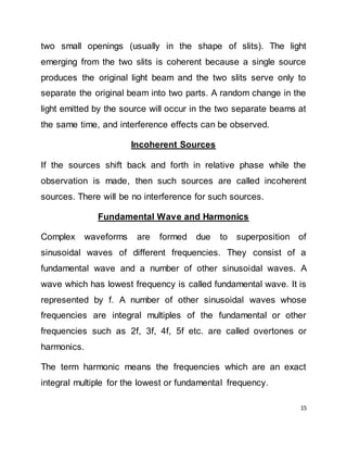 15
two small openings (usually in the shape of slits). The light
emerging from the two slits is coherent because a single source
produces the original light beam and the two slits serve only to
separate the original beam into two parts. A random change in the
light emitted by the source will occur in the two separate beams at
the same time, and interference effects can be observed.
Incoherent Sources
If the sources shift back and forth in relative phase while the
observation is made, then such sources are called incoherent
sources. There will be no interference for such sources.
Fundamental Wave and Harmonics
Complex waveforms are formed due to superposition of
sinusoidal waves of different frequencies. They consist of a
fundamental wave and a number of other sinusoidal waves. A
wave which has lowest frequency is called fundamental wave. It is
represented by f. A number of other sinusoidal waves whose
frequencies are integral multiples of the fundamental or other
frequencies such as 2f, 3f, 4f, 5f etc. are called overtones or
harmonics.
The term harmonic means the frequencies which are an exact
integral multiple for the lowest or fundamental frequency.
 