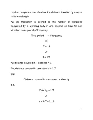 17
medium completes one vibration, the distance travelled by a wave
is its wavelength.
As the frequency is defined as the number of vibrations
completed by a vibrating body in one second, so time for one
vibration is reciprocal of frequency.
Time period = 1/frequency
OR
T = 1/f
OR
f = 1/T
As distance covered in T seconds = 
So, distance covered in one second = /T
But,
Distance covered in one second = Velocity
So,
Velocity = /T
OR
v = /T =  x f
 