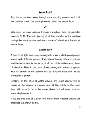 18
Wave Front
Any line or section taken through an advancing wave in which all
the particles are in the same phase is called the Wave Front.
OR
Whenever, a wave passes through a medium, then, its particles
execute SHM. The path (locus) of all the particles of the medium
having the same phase and same state of vibration is known as
Wave Front.
Explanation
A source of light emits electromagnetic waves which propagate in
space with different points of vibrations having different phases
and the wave front is the locus of all the points in the same phase
of vibration. Thus, in the case of electromagnetic waves, a sphere
with its centre at the source will be a wave front with all the
vibrations in phase.
Similarly, in the case of water waves, any circle drawn with its
centre at the source is a wave front. All the points on the wave
front will not only be in the same phase but will also have the
same displacement.
If we dip one end of a stick into water, then, circular waves are
produced as shown below.
 