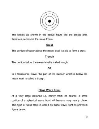 19
The circles as shown in the above figure are the crests and,
therefore, represent the wave fronts.
Crest
The portion of water above the mean level is said to form a crest.
Trough
The portion below the mean level is called trough.
OR
In a transverse wave, the part of the medium which is below the
mean level is called a trough.
Plane Wave Front
At a very large distance i.e. infinity from the source, a small
portion of a spherical wave front will become very nearly plane.
This type of wave front is called as plane wave front as shown in
figure below.
 