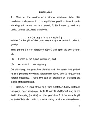 22
Explanation
1 Consider the motion of a simple pendulum. When this
pendulum is displaced from its equilibrium position, then, it starts
vibrating with a certain time period, T. Its frequency and time
period can be calculated as follows:
__ ___
T = 2π ℓ/g & f = 1/ T = 1/2π  g/ℓ
Where ℓ = Length of the pendulum and g = Acceleration due to
gravity
Thus, period and the frequency depend only upon the two factors,
i.e.
(1) Length of the simple pendulum, and
(2) Acceleration due to gravity.
On disturbing, the pendulum vibrates with the same time period.
Its time period is known as natural time period and its frequency is
natural frequency. These two can be changed by changing the
length of the pendulum.
2 Consider a long string or a wire stretched tightly between
two pegs. Four pendulums, A, B, C, and D of different lengths are
tied to the string (or wire). Another pendulum E of the same length
as that of B is also tied to the same string or wire as shown below:
 