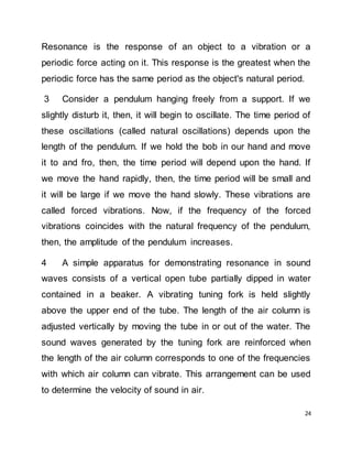 24
Resonance is the response of an object to a vibration or a
periodic force acting on it. This response is the greatest when the
periodic force has the same period as the object's natural period.
3 Consider a pendulum hanging freely from a support. If we
slightly disturb it, then, it will begin to oscillate. The time period of
these oscillations (called natural oscillations) depends upon the
length of the pendulum. If we hold the bob in our hand and move
it to and fro, then, the time period will depend upon the hand. If
we move the hand rapidly, then, the time period will be small and
it will be large if we move the hand slowly. These vibrations are
called forced vibrations. Now, if the frequency of the forced
vibrations coincides with the natural frequency of the pendulum,
then, the amplitude of the pendulum increases.
4 A simple apparatus for demonstrating resonance in sound
waves consists of a vertical open tube partially dipped in water
contained in a beaker. A vibrating tuning fork is held slightly
above the upper end of the tube. The length of the air column is
adjusted vertically by moving the tube in or out of the water. The
sound waves generated by the tuning fork are reinforced when
the length of the air column corresponds to one of the frequencies
with which air column can vibrate. This arrangement can be used
to determine the velocity of sound in air.
 