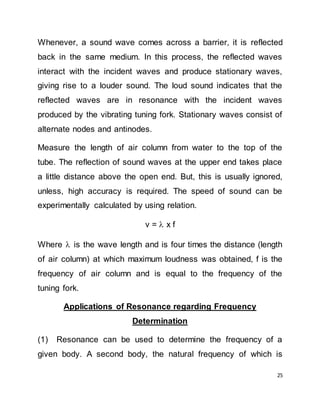 25
Whenever, a sound wave comes across a barrier, it is reflected
back in the same medium. In this process, the reflected waves
interact with the incident waves and produce stationary waves,
giving rise to a louder sound. The loud sound indicates that the
reflected waves are in resonance with the incident waves
produced by the vibrating tuning fork. Stationary waves consist of
alternate nodes and antinodes.
Measure the length of air column from water to the top of the
tube. The reflection of sound waves at the upper end takes place
a little distance above the open end. But, this is usually ignored,
unless, high accuracy is required. The speed of sound can be
experimentally calculated by using relation.
v =  x f
Where  is the wave length and is four times the distance (length
of air column) at which maximum loudness was obtained, f is the
frequency of air column and is equal to the frequency of the
tuning fork.
Applications of Resonance regarding Frequency
Determination
(1) Resonance can be used to determine the frequency of a
given body. A second body, the natural frequency of which is
 