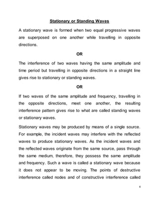 4
Stationary or Standing Waves
A stationary wave is formed when two equal progressive waves
are superposed on one another while travelling in opposite
directions.
OR
The interference of two waves having the same amplitude and
time period but travelling in opposite directions in a straight line
gives rise to stationary or standing waves.
OR
If two waves of the same amplitude and frequency, travelling in
the opposite directions, meet one another, the resulting
interference pattern gives rise to what are called standing waves
or stationary waves.
Stationary waves may be produced by means of a single source.
For example, the incident waves may interfere with the reflected
waves to produce stationary waves. As the incident waves and
the reflected waves originate from the same source, pass through
the same medium, therefore, they possess the same amplitude
and frequency. Such a wave is called a stationary wave because
it does not appear to be moving. The points of destructive
interference called nodes and of constructive interference called
 