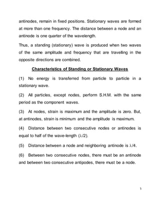 5
antinodes, remain in fixed positions. Stationary waves are formed
at more than one frequency. The distance between a node and an
antinode is one quarter of the wavelength.
Thus, a standing (stationary) wave is produced when two waves
of the same amplitude and frequency that are travelling in the
opposite directions are combined.
Characteristics of Standing or Stationary Waves
(1) No energy is transferred from particle to particle in a
stationary wave.
(2) All particles, except nodes, perform S.H.M. with the same
period as the component waves.
(3) At nodes, strain is maximum and the amplitude is zero. But,
at antinodes, strain is minimum and the amplitude is maximum.
(4) Distance between two consecutive nodes or antinodes is
equal to half of the wave-length (/2).
(5) Distance between a node and neighboring antinode is /4.
(6) Between two consecutive nodes, there must be an antinode
and between two consecutive antipodes, there must be a node.
 