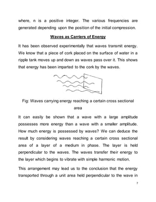 7
where, n is a positive integer. The various frequencies are
generated depending upon the position of the initial compression.
Waves as Carriers of Energy
It has been observed experimentally that waves transmit energy.
We know that a piece of cork placed on the surface of water in a
ripple tank moves up and down as waves pass over it. This shows
that energy has been imparted to the cork by the waves.
Fig: Waves carrying energy reaching a certain cross sectional
area
It can easily be shown that a wave with a large amplitude
possesses more energy than a wave with a smaller amplitude.
How much energy is possessed by waves? We can deduce the
result by considering waves reaching a certain cross sectional
area of a layer of a medium in phase. The layer is held
perpendicular to the waves. The waves transfer their energy to
the layer which begins to vibrate with simple harmonic motion.
This arrangement may lead us to the conclusion that the energy
transported through a unit area held perpendicular to the wave in
 