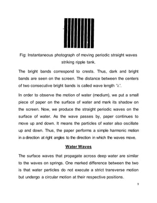 9
Fig: Instantaneous photograph of moving periodic straight waves
striking ripple tank.
The bright bands correspond to crests. Thus, dark and bright
bands are seen on the screen. The distance between the centers
of two consecutive bright bands is called wave length ''.
In order to observe the motion of water (medium), we put a small
piece of paper on the surface of water and mark its shadow on
the screen. Now, we produce the straight periodic waves on the
surface of water. As the wave passes by, paper continues to
move up and down. It means the particles of water also oscillate
up and down. Thus, the paper performs a simple harmonic motion
in a direction at right angles to the direction in which the waves move.
Water Waves
The surface waves that propagate across deep water are similar
to the waves on springs. One marked difference between the two
is that water particles do not execute a strict transverse motion
but undergo a circular motion at their respective positions.
 