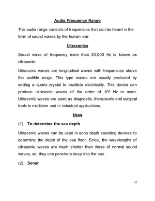 10
Audio Frequency Range
The audio range consists of frequencies that can be heard in the
form of sound waves by the human ear.
Ultrasonics
Sound wave of frequency more than 20,000 Hz is known as
ultrasonic.
Ultrasonic waves are longitudinal waves with frequencies above
the audible range. This type waves are usually produced by
setting a quartz crystal to oscillate electrically. This device can
produce ultrasonic waves of the order of 109
Hz or more.
Ultrasonic waves are used as diagnostic, therapeutic and surgical
tools in medicine and in industrial applications.
Uses
(1) To determine the sea depth
Ultrasonic waves can be used in echo depth sounding devices to
determine the depth of the sea floor. Since, the wavelengths of
ultrasonic waves are much shorter than those of normal sound
waves, so, they can penetrate deep into the sea.
(2) Sonar
 