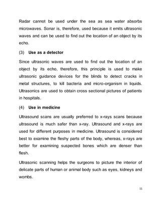 11
Radar cannot be used under the sea as sea water absorbs
microwaves. Sonar is, therefore, used because it emits ultrasonic
waves and can be used to find out the location of an object by its
echo.
(3) Use as a detector
Since ultrasonic waves are used to find out the location of an
object by its echo, therefore, this principle is used to make
ultrasonic guidance devices for the blinds to detect cracks in
metal structures, to kill bacteria and micro-organism in liquids.
Ultrasonics are used to obtain cross sectional pictures of patients
in hospitals.
(4) Use in medicine
Ultrasound scans are usually preferred to x-rays scans because
ultrasound is much safer than x-ray. Ultrasound and x-rays are
used for different purposes in medicine. Ultrasound is considered
best to examine the fleshy parts of the body, whereas, x-rays are
better for examining suspected bones which are denser than
flesh.
Ultrasonic scanning helps the surgeons to picture the interior of
delicate parts of human or animal body such as eyes, kidneys and
wombs.
 