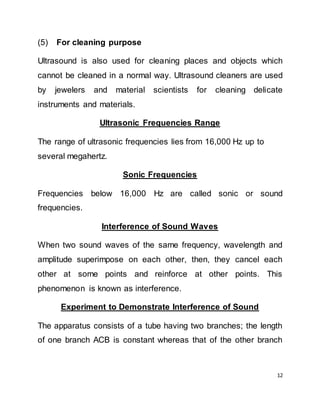 12
(5) For cleaning purpose
Ultrasound is also used for cleaning places and objects which
cannot be cleaned in a normal way. Ultrasound cleaners are used
by jewelers and material scientists for cleaning delicate
instruments and materials.
Ultrasonic Frequencies Range
The range of ultrasonic frequencies lies from 16,000 Hz up to
several megahertz.
Sonic Frequencies
Frequencies below 16,000 Hz are called sonic or sound
frequencies.
Interference of Sound Waves
When two sound waves of the same frequency, wavelength and
amplitude superimpose on each other, then, they cancel each
other at some points and reinforce at other points. This
phenomenon is known as interference.
Experiment to Demonstrate Interference of Sound
The apparatus consists of a tube having two branches; the length
of one branch ACB is constant whereas that of the other branch
 