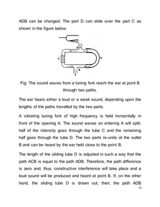 13
ADB can be changed. The part D can slide over the part C as
shown in the figure below:
Fig: The sound waves from a tuning fork reach the ear at point B
through two paths.
The ear hears either a loud or a weak sound, depending upon the
lengths of the paths travelled by the two parts.
A vibrating tuning fork of high frequency is held horizontally in
front of the opening A. The sound waves on entering A will split;
half of the intensity goes through the tube C and the remaining
half goes through the tube D. The two parts re-unite at the outlet
B and can be heard by the ear held close to the point B.
The length of the sliding tube D is adjusted in such a way that the
path ACB is equal to the path ADB. Therefore, the path difference
is zero and, thus, constructive interference will take place and a
loud sound will be produced and heard at point B. If, on the other
hand, the sliding tube D is drawn out, then, the path ADB
 