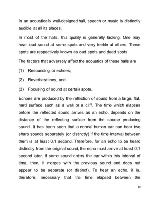 16
In an acoustically well-designed hall, speech or music is distinctly
audible at all its places.
In most of the halls, this quality is generally lacking. One may
hear loud sound at some spots and very feeble at others. These
spots are respectively known as loud spots and dead spots.
The factors that adversely affect the acoustics of these halls are
(1) Resounding or echoes,
(2) Reverberations, and
(3) Focusing of sound at certain spots.
Echoes are produced by the reflection of sound from a large, flat,
hard surface such as a wall or a cliff. The time which elapses
before the reflected sound arrives as an echo, depends on the
distance of the reflecting surface from the source producing
sound. It has been seen that a normal human ear can hear two
sharp sounds separately (or distinctly) if the time interval between
them is at least 0.1 second. Therefore, for an echo to be heard
distinctly from the original sound, the echo must arrive at least 0.1
second later. If some sound enters the ear within this interval of
time, then, it merges with the previous sound and does not
appear to be separate (or distinct). To hear an echo, it is,
therefore, necessary that the time elapsed between the
 