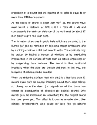 17
production of a sound and the hearing of its echo is equal to or
more than 1/10th of a second.
As the speed of sound is about 330 ms-1
, so, the sound wave
must travel a distance of 330 x 0.1 = 33m (S = vt) and
consequently the minimum distance of the wall must be about 17
m in order to give rise to an echo.
The formation of echoes in public halls which are annoying to the
human ear can be remedied by selecting proper dimensions and
by avoiding continuous flat and smooth walls. The continuity may
be broken by having a number of windows or by introducing
irregularities in the surface of walls such as artistic engravings or
by suspending thick curtains. The sound is thus scattered
irregularly when the walls are uneven and thus, in this way, the
formation of echoes can be avoided.
When the reflecting surface (wall, cliff etc.) is a little less than 17
meters away from the source producing sound, then, echo follows
so closely upon the direct (or original) sound that these two
cannot be distinguished as separate (or distinct) sounds. One
merely gets the impression (or sensation) that the original sound
has been prolonged. This effect is known as reverberation. Like
echoes, reverberations also cause (or give rise to) general
 