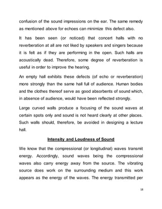18
confusion of the sound impressions on the ear. The same remedy
as mentioned above for echoes can minimize this defect also.
It has been seen (or noticed) that concert halls with no
reverberation at all are not liked by speakers and singers because
it is felt as if they are performing in the open. Such halls are
acoustically dead. Therefore, some degree of reverberation is
useful in order to improve the hearing.
An empty hall exhibits these defects (of echo or reverberation)
more strongly than the same hall full of audience. Human bodies
and the clothes thereof serve as good absorbents of sound which,
in absence of audience, would have been reflected strongly.
Large curved walls produce a focusing of the sound waves at
certain spots only and sound is not heard clearly at other places.
Such walls should, therefore, be avoided in designing a lecture
hall.
Intensity and Loudness of Sound
We know that the compressional (or longitudinal) waves transmit
energy. Accordingly, sound waves being the compressional
waves also carry energy away from the source. The vibrating
source does work on the surrounding medium and this work
appears as the energy of the waves. The energy transmitted per
 
