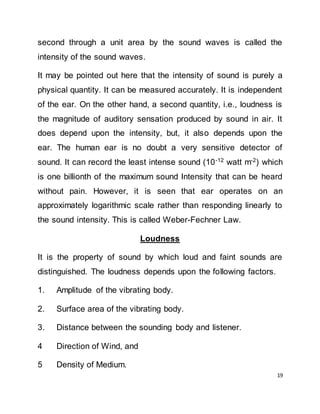 19
second through a unit area by the sound waves is called the
intensity of the sound waves.
It may be pointed out here that the intensity of sound is purely a
physical quantity. It can be measured accurately. It is independent
of the ear. On the other hand, a second quantity, i.e., loudness is
the magnitude of auditory sensation produced by sound in air. It
does depend upon the intensity, but, it also depends upon the
ear. The human ear is no doubt a very sensitive detector of
sound. It can record the least intense sound (10-12
watt m-2
) which
is one billionth of the maximum sound Intensity that can be heard
without pain. However, it is seen that ear operates on an
approximately logarithmic scale rather than responding linearly to
the sound intensity. This is called Weber-Fechner Law.
Loudness
It is the property of sound by which loud and faint sounds are
distinguished. The loudness depends upon the following factors.
1. Amplitude of the vibrating body.
2. Surface area of the vibrating body.
3. Distance between the sounding body and listener.
4 Direction of Wind, and
5 Density of Medium.
 