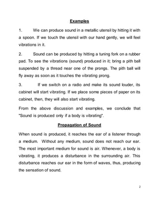 2
Examples
1. We can produce sound in a metallic utensil by hitting it with
a spoon. If we touch the utensil with our hand gently, we will feel
vibrations in it.
2. Sound can be produced by hitting a tuning fork on a rubber
pad. To see the vibrations (sound) produced in it; bring a pith ball
suspended by a thread near one of the prongs. The pith ball will
fly away as soon as it touches the vibrating prong.
3. If we switch on a radio and make its sound louder, its
cabinet will start vibrating. If we place some pieces of paper on its
cabinet, then, they will also start vibrating.
From the above discussion and examples, we conclude that
"Sound is produced only if a body is vibrating".
Propagation of Sound
When sound is produced, it reaches the ear of a listener through
a medium. Without any medium, sound does not reach our ear.
The most important medium for sound is air. Whenever, a body is
vibrating, it produces a disturbance in the surrounding air. This
disturbance reaches our ear in the form of waves, thus, producing
the sensation of sound.
 