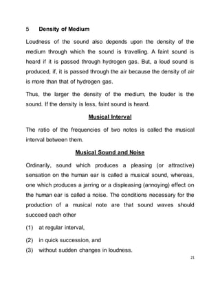 21
5 Density of Medium
Loudness of the sound also depends upon the density of the
medium through which the sound is travelling. A faint sound is
heard if it is passed through hydrogen gas. But, a loud sound is
produced, if, it is passed through the air because the density of air
is more than that of hydrogen gas.
Thus, the larger the density of the medium, the louder is the
sound. If the density is less, faint sound is heard.
Musical Interval
The ratio of the frequencies of two notes is called the musical
interval between them.
Musical Sound and Noise
Ordinarily, sound which produces a pleasing (or attractive)
sensation on the human ear is called a musical sound, whereas,
one which produces a jarring or a displeasing (annoying) effect on
the human ear is called a noise. The conditions necessary for the
production of a musical note are that sound waves should
succeed each other
(1) at regular interval,
(2) in quick succession, and
(3) without sudden changes in loudness.
 