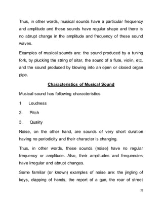 22
Thus, in other words, musical sounds have a particular frequency
and amplitude and these sounds have regular shape and there is
no abrupt change in the amplitude and frequency of these sound
waves.
Examples of musical sounds are: the sound produced by a tuning
fork, by plucking the string of sitar, the sound of a flute, violin, etc.
and the sound produced by blowing into an open or closed organ
pipe.
Characteristics of Musical Sound
Musical sound has following characteristics:
1 Loudness
2. Pitch
3. Quality
Noise, on the other hand, are sounds of very short duration
having no periodicity and their character is changing.
Thus, in other words, these sounds (noise) have no regular
frequency or amplitude. Also, their amplitudes and frequencies
have irregular and abrupt changes.
Some familiar (or known) examples of noise are: the jingling of
keys, clapping of hands, the report of a gun, the roar of street
 