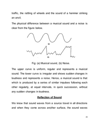 23
traffic, the rattling of wheels and the sound of a hammer striking
an anvil.
The physical difference between a musical sound and a noise is
clear from the figure below.
Fig: (a) Musical sound, (b) Noise.
The upper curve is uniform, regular and represents a musical
sound. The lower curve is irregular and shows sudden changes in
loudness and represents a noise. Hence, a musical sound is that
which is produced by a series of similar impulses following each
other regularly, at equal intervals, in quick succession, without
any sudden changes in loudness.
Reflection of Sound
We know that sound waves from a source travel in all directions
and when they come across another surface, the sound waves
 