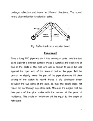 24
undergo reflection and travel in different directions. The sound
heard after reflection is called an echo.
Fig: Reflection from a wooden board
Experiment
Take a long PVC pipe and cut it into two equal parts. Hold the two
parts against a smooth surface. Place a watch at the open end of
one of the parts of the pipe and ask a person to place his ear
against the open end of the second part of the pipe. Tell the
person to slightly move the part of the pipe sideways till clear
ticking of the watch is heard. Place a big cardboard sheet
between the two parts of the pipe, so that, the sound does not
reach the ear through any other path. Measure the angles that the
two parts of the pipe make with the normal at the point of
incidence. The angle of incidence will be equal to the angle of
reflection.
 
