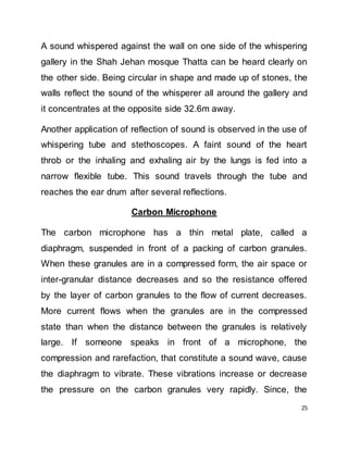 25
A sound whispered against the wall on one side of the whispering
gallery in the Shah Jehan mosque Thatta can be heard clearly on
the other side. Being circular in shape and made up of stones, the
walls reflect the sound of the whisperer all around the gallery and
it concentrates at the opposite side 32.6m away.
Another application of reflection of sound is observed in the use of
whispering tube and stethoscopes. A faint sound of the heart
throb or the inhaling and exhaling air by the lungs is fed into a
narrow flexible tube. This sound travels through the tube and
reaches the ear drum after several reflections.
Carbon Microphone
The carbon microphone has a thin metal plate, called a
diaphragm, suspended in front of a packing of carbon granules.
When these granules are in a compressed form, the air space or
inter-granular distance decreases and so the resistance offered
by the layer of carbon granules to the flow of current decreases.
More current flows when the granules are in the compressed
state than when the distance between the granules is relatively
large. If someone speaks in front of a microphone, the
compression and rarefaction, that constitute a sound wave, cause
the diaphragm to vibrate. These vibrations increase or decrease
the pressure on the carbon granules very rapidly. Since, the
 