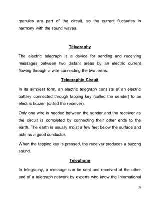 26
granules are part of the circuit, so the current fluctuates in
harmony with the sound waves.
Telegraphy
The electric telegraph is a device for sending and receiving
messages between two distant areas by an electric current
flowing through a wire connecting the two areas.
Telegraphic Circuit
In its simplest form, an electric telegraph consists of an electric
battery connected through tapping key (called the sender) to an
electric buzzer (called the receiver).
Only one wire is needed between the sender and the receiver as
the circuit is completed by connecting their other ends to the
earth. The earth is usually moist a few feet below the surface and
acts as a good conductor.
When the tapping key is pressed, the receiver produces a buzzing
sound.
Telephone
In telegraphy, a message can be sent and received at the other
end of a telegraph network by experts who know the International
 