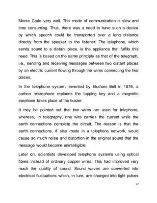 27
Morse Code very well. This mode of communication is slow and
time consuming. Thus, there was a need to have such a device
by which speech could be transported over a long distance
directly from the speaker to the listener. The telephone, which
sends sound to a distant place, is the appliance that fulfills this
need. This is based on the same principle as that of the telegraph,
i.e., sending and receiving messages between two distant places
by an electric current flowing through the wires connecting the two
places.
In the telephone system, invented by Graham Bell in 1876, a
carbon microphone replaces the tapping key and a magnetic
earphone takes place of the buzzer.
It may be pointed out that two wires are used for telephone,
whereas, in telegraphy, one wire carries the current while the
earth connections complete the circuit. The reason is that the
earth connections, if also made in a telephone network, would
cause so much noise and distortion in the original sound that the
message would become unintelligible.
Later on, scientists developed telephone systems using optical
fibres instead of ordinary copper wires. This had improved very
much the quality of sound. Sound waves are converted into
electrical fluctuations which, in turn, are changed into light pulses
 