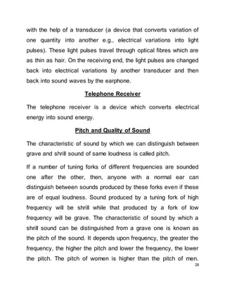28
with the help of a transducer (a device that converts variation of
one quantity into another e.g., electrical variations into light
pulses). These light pulses travel through optical fibres which are
as thin as hair. On the receiving end, the light pulses are changed
back into electrical variations by another transducer and then
back into sound waves by the earphone.
Telephone Receiver
The telephone receiver is a device which converts electrical
energy into sound energy.
Pitch and Quality of Sound
The characteristic of sound by which we can distinguish between
grave and shrill sound of same loudness is called pitch.
If a number of tuning forks of different frequencies are sounded
one after the other, then, anyone with a normal ear can
distinguish between sounds produced by these forks even if these
are of equal loudness. Sound produced by a tuning fork of high
frequency will be shrill while that produced by a fork of low
frequency will be grave. The characteristic of sound by which a
shrill sound can be distinguished from a grave one is known as
the pitch of the sound. It depends upon frequency, the greater the
frequency, the higher the pitch and lower the frequency, the lower
the pitch. The pitch of women is higher than the pitch of men.
 