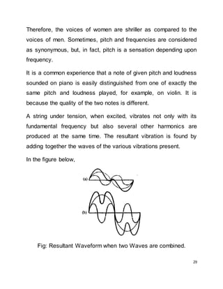 29
Therefore, the voices of women are shriller as compared to the
voices of men. Sometimes, pitch and frequencies are considered
as synonymous, but, in fact, pitch is a sensation depending upon
frequency.
It is a common experience that a note of given pitch and loudness
sounded on piano is easily distinguished from one of exactly the
same pitch and loudness played, for example, on violin. It is
because the quality of the two notes is different.
A string under tension, when excited, vibrates not only with its
fundamental frequency but also several other harmonics are
produced at the same time. The resultant vibration is found by
adding together the waves of the various vibrations present.
In the figure below,
Fig: Resultant Waveform when two Waves are combined.
 