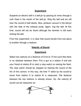 3
Experiment
Suspend an electric bell in a bell jar by passing its wires through a
cork fixed in the mouth of the bell jar. Ring the bell and we will
hear the sound of bell clearly. Now, produce vacuum in the bell jar
with the help of the exhaust pump. Again, ring the bell. At this
time, sound will not be heard although the hammer is still seen
striking the bell.
From this experiment, it is clear that sound travels from one place
to another through a medium.
Velocity of Sound
Experiment
Select two stations at a distance of 8 km to 10 km such that there
is no obstacle between them. Fire a gun at a station A and ask
your friend at station B to start a stop watch on seeing the flash.
The stop watch should be stopped on hearing the sound of the
fire of the cannon. In this way, the time "t" taken by the sound to
travel from station A to station B is measured. The distance
between the two stations is already known. So, the velocity of
sound can be measured as:
 