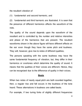 30
the resultant vibration of
(1) fundamental and second harmonic, and
(2) fundamental and third harmonic are illustrated. It is seen that
the presence of different harmonics affects the waveform of the
note.
The quality of the sound depends upon the waveform of the
resultant and is controlled by the number and relative intensities
and phase of the harmonics that are present. The resultant
waveforms shown in the above figure will have different effects on
the ear even though they have the same pitch and loudness.
They will, however, give rise to notes of different qualities.
The persons speaking with the same loudness may have the
same fundamental frequency of vibration, but, they differ in their
harmonics or overtones which determine the quality of sound. It
means that the qualities of their voices are different. Hence, they
can be recognized due to the difference of quality in their voices.
Beats
When two notes of nearly equal pitch are both sounded together,
then, a regular rise and fall occurs in the loudness of the tone
heard. These alternations in loudness are called beats.
For example, if two tuning forks of slightly different frequencies
 