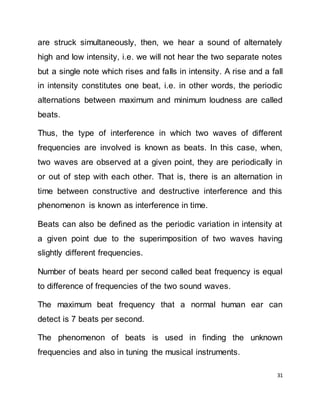 31
are struck simultaneously, then, we hear a sound of alternately
high and low intensity, i.e. we will not hear the two separate notes
but a single note which rises and falls in intensity. A rise and a fall
in intensity constitutes one beat, i.e. in other words, the periodic
alternations between maximum and minimum loudness are called
beats.
Thus, the type of interference in which two waves of different
frequencies are involved is known as beats. In this case, when,
two waves are observed at a given point, they are periodically in
or out of step with each other. That is, there is an alternation in
time between constructive and destructive interference and this
phenomenon is known as interference in time.
Beats can also be defined as the periodic variation in intensity at
a given point due to the superimposition of two waves having
slightly different frequencies.
Number of beats heard per second called beat frequency is equal
to difference of frequencies of the two sound waves.
The maximum beat frequency that a normal human ear can
detect is 7 beats per second.
The phenomenon of beats is used in finding the unknown
frequencies and also in tuning the musical instruments.
 