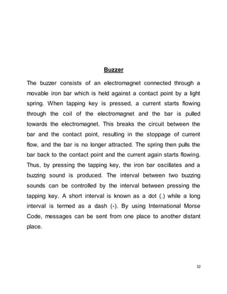 32
Buzzer
The buzzer consists of an electromagnet connected through a
movable iron bar which is held against a contact point by a light
spring. When tapping key is pressed, a current starts flowing
through the coil of the electromagnet and the bar is pulled
towards the electromagnet. This breaks the circuit between the
bar and the contact point, resulting in the stoppage of current
flow, and the bar is no longer attracted. The spring then pulls the
bar back to the contact point and the current again starts flowing.
Thus, by pressing the tapping key, the iron bar oscillates and a
buzzing sound is produced. The interval between two buzzing
sounds can be controlled by the interval between pressing the
tapping key. A short interval is known as a dot (.) while a long
interval is termed as a dash (-). By using International Morse
Code, messages can be sent from one place to another distant
place.
 