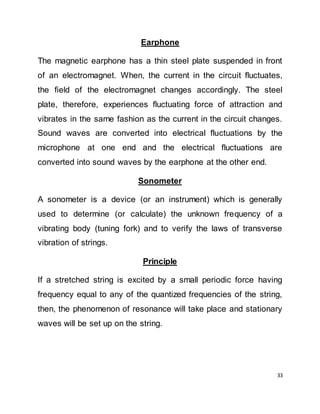33
Earphone
The magnetic earphone has a thin steel plate suspended in front
of an electromagnet. When, the current in the circuit fluctuates,
the field of the electromagnet changes accordingly. The steel
plate, therefore, experiences fluctuating force of attraction and
vibrates in the same fashion as the current in the circuit changes.
Sound waves are converted into electrical fluctuations by the
microphone at one end and the electrical fluctuations are
converted into sound waves by the earphone at the other end.
Sonometer
A sonometer is a device (or an instrument) which is generally
used to determine (or calculate) the unknown frequency of a
vibrating body (tuning fork) and to verify the laws of transverse
vibration of strings.
Principle
If a stretched string is excited by a small periodic force having
frequency equal to any of the quantized frequencies of the string,
then, the phenomenon of resonance will take place and stationary
waves will be set up on the string.
 