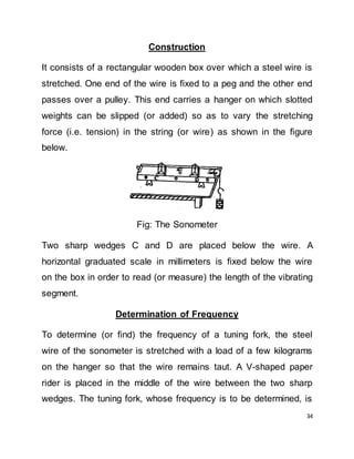 34
Construction
It consists of a rectangular wooden box over which a steel wire is
stretched. One end of the wire is fixed to a peg and the other end
passes over a pulley. This end carries a hanger on which slotted
weights can be slipped (or added) so as to vary the stretching
force (i.e. tension) in the string (or wire) as shown in the figure
below.
Fig: The Sonometer
Two sharp wedges C and D are placed below the wire. A
horizontal graduated scale in millimeters is fixed below the wire
on the box in order to read (or measure) the length of the vibrating
segment.
Determination of Frequency
To determine (or find) the frequency of a tuning fork, the steel
wire of the sonometer is stretched with a load of a few kilograms
on the hanger so that the wire remains taut. A V-shaped paper
rider is placed in the middle of the wire between the two sharp
wedges. The tuning fork, whose frequency is to be determined, is
 