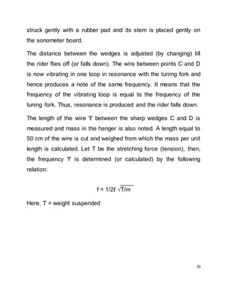 35
struck gently with a rubber pad and its stem is placed gently on
the sonometer board.
The distance between the wedges is adjusted (by changing) till
the rider flies off (or falls down). The wire between points C and D
is now vibrating in one loop in resonance with the tuning fork and
hence produces a note of the same frequency. It means that the
frequency of the vibrating loop is equal to the frequency of the
tuning fork. Thus, resonance is produced and the rider falls down.
The length of the wire 'ℓ' between the sharp wedges C and D is
measured and mass in the hanger is also noted. A length equal to
50 cm of the wire is cut and weighed from which the mass per unit
length is calculated. Let T be the stretching force (tension), then,
the frequency 'f' is determined (or calculated) by the following
relation:
____
f = 1/2ℓ √T/m
Here, T = weight suspended
 
