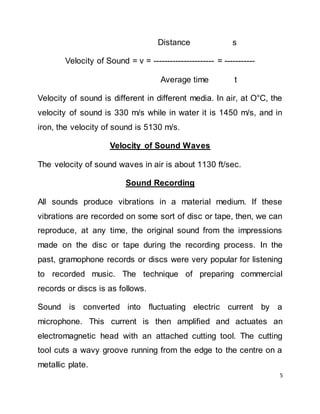5
Distance s
Velocity of Sound = v = ---------------------- = -----------
Average time t
Velocity of sound is different in different media. In air, at O°C, the
velocity of sound is 330 m/s while in water it is 1450 m/s, and in
iron, the velocity of sound is 5130 m/s.
Velocity of Sound Waves
The velocity of sound waves in air is about 1130 ft/sec.
Sound Recording
All sounds produce vibrations in a material medium. If these
vibrations are recorded on some sort of disc or tape, then, we can
reproduce, at any time, the original sound from the impressions
made on the disc or tape during the recording process. In the
past, gramophone records or discs were very popular for listening
to recorded music. The technique of preparing commercial
records or discs is as follows.
Sound is converted into fluctuating electric current by a
microphone. This current is then amplified and actuates an
electromagnetic head with an attached cutting tool. The cutting
tool cuts a wavy groove running from the edge to the centre on a
metallic plate.
 