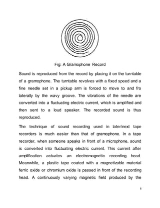 6
Fig: A Gramophone Record
Sound is reproduced from the record by placing it on the turntable
of a gramophone. The turntable revolves with a fixed speed and a
fine needle set in a pickup arm is forced to move to and fro
laterally by the wavy groove. The vibrations of the needle are
converted into a fluctuating electric current, which is amplified and
then sent to a loud speaker. The recorded sound is thus
reproduced.
The technique of sound recording used in later/next tape
recorders is much easier than that of gramophone. In a tape
recorder, when someone speaks in front of a microphone, sound
is converted into fluctuating electric current. This current after
amplification actuates an electromagnetic recording head.
Meanwhile, a plastic tape coated with a magnetizable material
ferric oxide or chromium oxide is passed in front of the recording
head. A continuously varying magnetic field produced by the
 