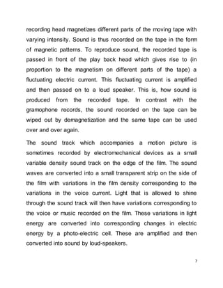 7
recording head magnetizes different parts of the moving tape with
varying intensity. Sound is thus recorded on the tape in the form
of magnetic patterns. To reproduce sound, the recorded tape is
passed in front of the play back head which gives rise to (in
proportion to the magnetism on different parts of the tape) a
fluctuating electric current. This fluctuating current is amplified
and then passed on to a loud speaker. This is, how sound is
produced from the recorded tape. In contrast with the
gramophone records, the sound recorded on the tape can be
wiped out by demagnetization and the same tape can be used
over and over again.
The sound track which accompanies a motion picture is
sometimes recorded by electromechanical devices as a small
variable density sound track on the edge of the film. The sound
waves are converted into a small transparent strip on the side of
the film with variations in the film density corresponding to the
variations in the voice current. Light that is allowed to shine
through the sound track will then have variations corresponding to
the voice or music recorded on the film. These variations in light
energy are converted into corresponding changes in electric
energy by a photo-electric cell. These are amplified and then
converted into sound by loud-speakers.
 