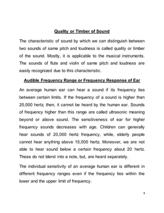 8
Quality or Timber of Sound
The characteristic of sound by which we can distinguish between
two sounds of same pitch and loudness is called quality or timber
of the sound. Mostly, it is applicable to the musical instruments.
The sounds of flute and violin of same pitch and loudness are
easily recognized due to this characteristic.
Audible Frequency Range or Frequency Response of Ear
An average human ear can hear a sound if its frequency lies
between certain limits. If the frequency of a sound is higher than
20,000 hertz, then, it cannot be heard by the human ear. Sounds
of frequency higher than this range are called ultrasonic meaning
beyond or above sound. The sensitiveness of ear for higher
frequency sounds decreases with age. Children can generally
hear sounds of 20,000 hertz frequency, while, elderly people
cannot hear anything above 15,000 hertz. Moreover, we are not
able to hear sound below a certain frequency about 20 hertz.
These do not blend into a note, but, are heard separately.
The individual sensitivity of an average human ear is different in
different frequency ranges even if the frequency lies within the
lower and the upper limit of frequency.
 