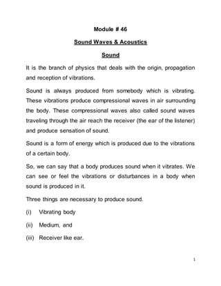 1
Module # 46
Sound Waves & Acoustics
Sound
It is the branch of physics that deals with the origin, propagation
and reception of vibrations.
Sound is always produced from somebody which is vibrating.
These vibrations produce compressional waves in air surrounding
the body. These compressional waves also called sound waves
traveling through the air reach the receiver (the ear of the listener)
and produce sensation of sound.
Sound is a form of energy which is produced due to the vibrations
of a certain body.
So, we can say that a body produces sound when it vibrates. We
can see or feel the vibrations or disturbances in a body when
sound is produced in it.
Three things are necessary to produce sound.
(i) Vibrating body
(ii) Medium, and
(iii) Receiver like ear.
 