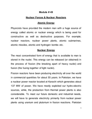 1
Module # 49
Nuclear Forces & Nuclear Reactors
Atomic Energy
Physicists have provided the modern man with a huge source of
energy called atomic or nuclear energy which is being used for
constructive as well as destructive purposes. For example;
nuclear reactors, nuclear power plants, atomic submarines,
atomic missiles, atomic and hydrogen bombs etc.
Nuclear Energy
The most concentrated form of energy that is available to man is
stored in the nuclei. This energy can be released (or obtained) in
the process of fission (the breaking apart of heavy nuclei) and
fusion (the fusing together of light nuclei).
Fission reactors have been producing electricity all over the world
in commercial quantities for about 55 years. In Pakistan, we have
a nuclear power reactor located at Karachi which generates about
137 MW of power. We have mostly exploited our hydro-electric
sources, while, the production from thermal power plants is also
considerable. To meet our future domestic and industrial needs,
we will have to generate electricity primarily from nuclear power
plants using uranium and plutonium in fission reactions. Pakistan
 