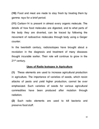 10
(10) Food and meat are made to stay fresh by treating them by
gamma rays for a brief period.
(11) Carbon-14 is present in almost every organic molecule. The
details of how food molecules are digested, and to what parts of
the body they are diverted, can be traced by following the
movement of radioactive molecules through body using a Geiger
counter.
In the twentieth century, radioisotopes have brought about a
revolution in the diagnosis and treatment of many diseases
thought incurable earlier. Their role will continue to grow in the
21st century.
Uses of Radio Isotopes in Agriculture
(1) These elements are used to increase agricultural production
in agriculture. The importance of varieties of seeds, which resist
attacks of pests and yield higher production, cannot be over
emphasized. Such varieties of seeds for various agricultural
commodities have been produced after mutation through
radiation.
(2) Such radio elements are used to kill bacteria and
preserve food stuff.
 