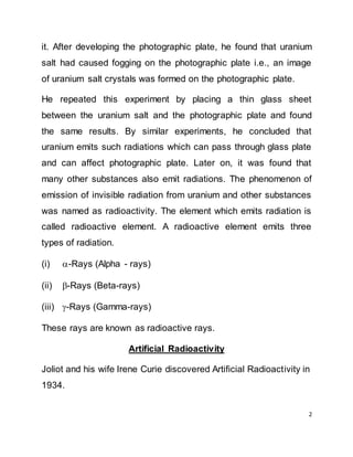 2
it. After developing the photographic plate, he found that uranium
salt had caused fogging on the photographic plate i.e., an image
of uranium salt crystals was formed on the photographic plate.
He repeated this experiment by placing a thin glass sheet
between the uranium salt and the photographic plate and found
the same results. By similar experiments, he concluded that
uranium emits such radiations which can pass through glass plate
and can affect photographic plate. Later on, it was found that
many other substances also emit radiations. The phenomenon of
emission of invisible radiation from uranium and other substances
was named as radioactivity. The element which emits radiation is
called radioactive element. A radioactive element emits three
types of radiation.
(i) -Rays (Alpha - rays)
(ii) -Rays (Beta-rays)
(iii) -Rays (Gamma-rays)
These rays are known as radioactive rays.
Artificial Radioactivity
Joliot and his wife Irene Curie discovered Artificial Radioactivity in
1934.
 