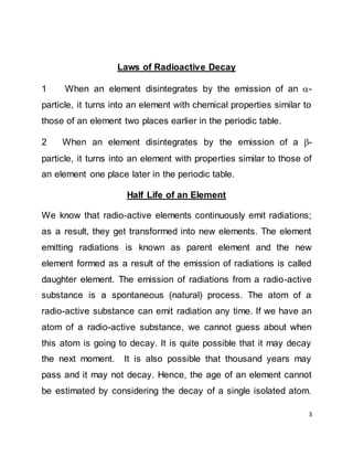 3
Laws of Radioactive Decay
1 When an element disintegrates by the emission of an -
particle, it turns into an element with chemical properties similar to
those of an element two places earlier in the periodic table.
2 When an element disintegrates by the emission of a -
particle, it turns into an element with properties similar to those of
an element one place later in the periodic table.
Half Life of an Element
We know that radio-active elements continuously emit radiations;
as a result, they get transformed into new elements. The element
emitting radiations is known as parent element and the new
element formed as a result of the emission of radiations is called
daughter element. The emission of radiations from a radio-active
substance is a spontaneous (natural) process. The atom of a
radio-active substance can emit radiation any time. If we have an
atom of a radio-active substance, we cannot guess about when
this atom is going to decay. It is quite possible that it may decay
the next moment. It is also possible that thousand years may
pass and it may not decay. Hence, the age of an element cannot
be estimated by considering the decay of a single isolated atom.
 
